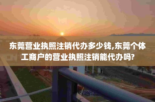 东莞营业执照注销代办多少钱,东莞个体工商户的营业执照注销能代办吗?