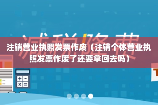 注销营业执照发票作废（注销个体营业执照发票作废了还要拿回去吗）