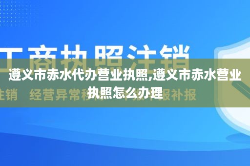 遵义市赤水代办营业执照,遵义市赤水营业执照怎么办理