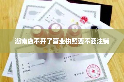湖南店不开了营业执照要不要注销