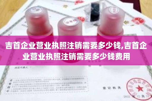 吉首企业营业执照注销需要多少钱,吉首企业营业执照注销需要多少钱费用