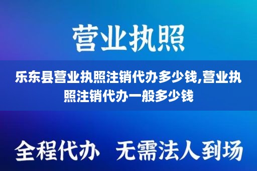 乐东县营业执照注销代办多少钱,营业执照注销代办一般多少钱