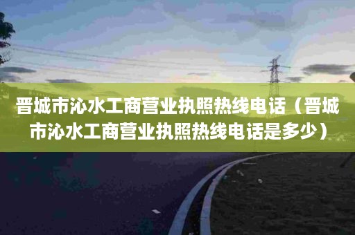 晋城市沁水工商营业执照热线电话（晋城市沁水工商营业执照热线电话是多少）