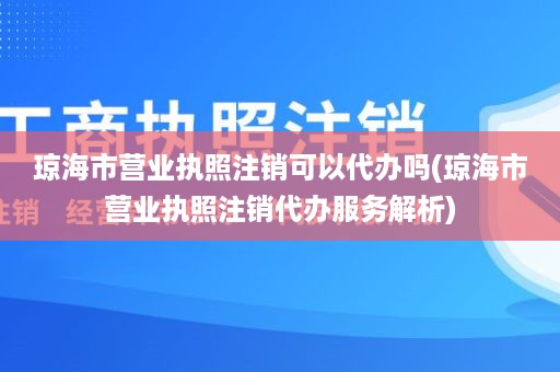 琼海市营业执照注销可以代办吗(琼海市营业执照注销代办服务解析)