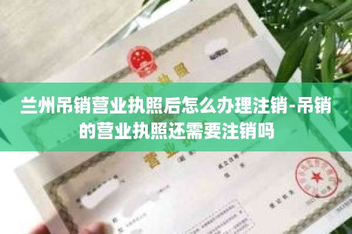 兰州吊销营业执照后怎么办理注销-吊销的营业执照还需要注销吗
