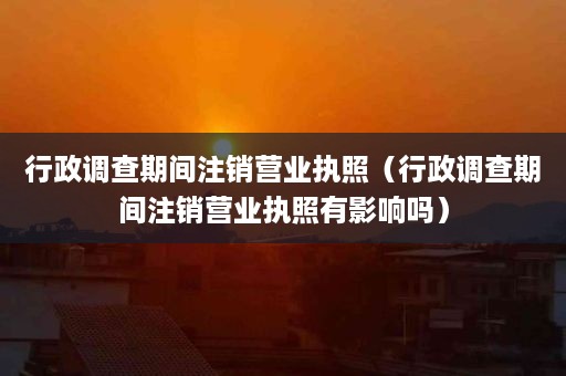 行政调查期间注销营业执照（行政调查期间注销营业执照有影响吗）