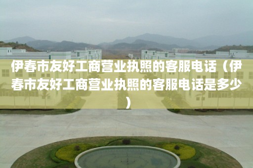 伊春市友好工商营业执照的客服电话（伊春市友好工商营业执照的客服电话是多少）