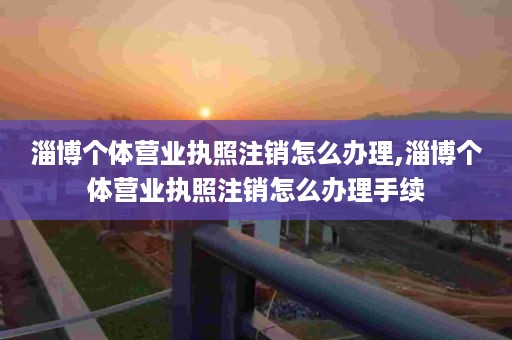 淄博个体营业执照注销怎么办理,淄博个体营业执照注销怎么办理手续