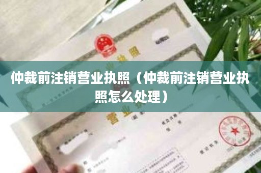 仲裁前注销营业执照（仲裁前注销营业执照怎么处理）