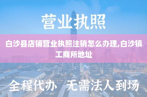 白沙县店铺营业执照注销怎么办理,白沙镇工商所地址
