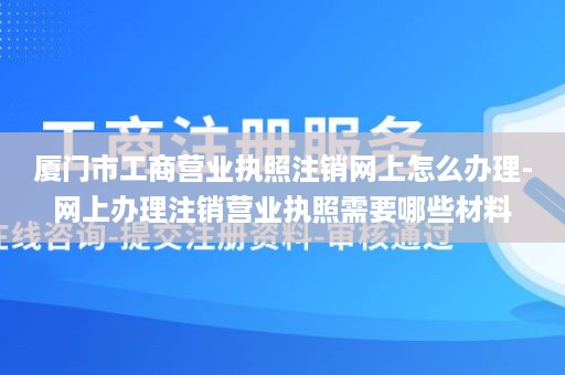 厦门市工商营业执照注销网上怎么办理-网上办理注销营业执照需要哪些材料