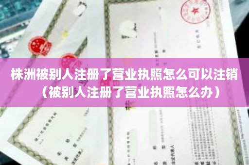 株洲被别人注册了营业执照怎么可以注销（被别人注册了营业执照怎么办）