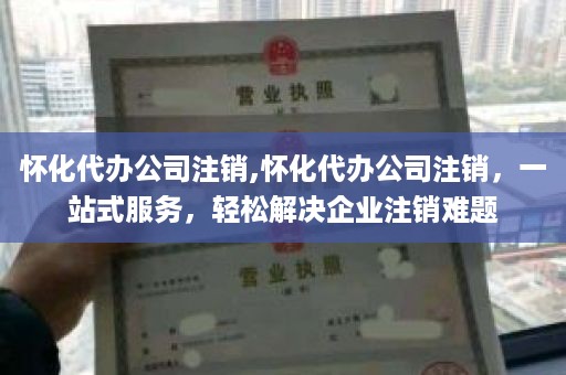 怀化代办公司注销,怀化代办公司注销，一站式服务，轻松解决企业注销难题