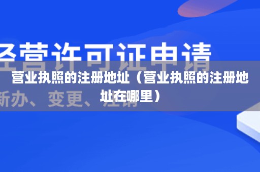 营业执照的注册地址（营业执照的注册地址在哪里）