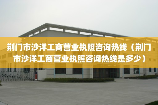 荆门市沙洋工商营业执照咨询热线（荆门市沙洋工商营业执照咨询热线是多少）