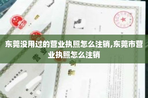 东莞没用过的营业执照怎么注销,东莞市营业执照怎么注销
