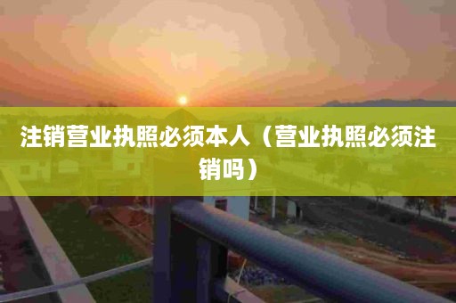 注销营业执照必须本人（营业执照必须注销吗）