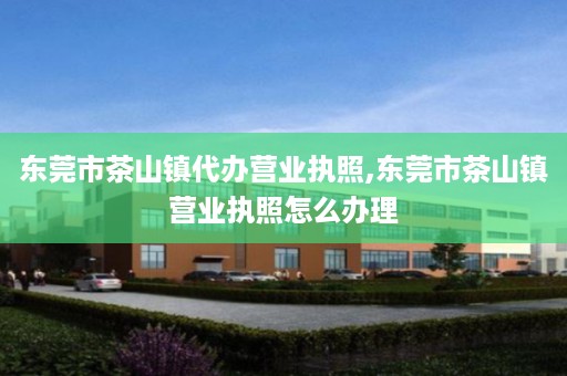 东莞市茶山镇代办营业执照,东莞市茶山镇营业执照怎么办理