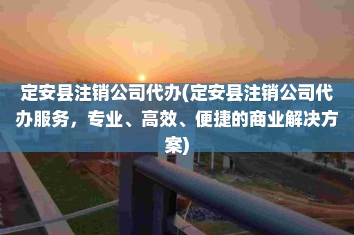 定安县注销公司代办(定安县注销公司代办服务，专业、高效、便捷的商业解决方案)