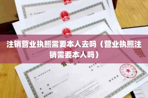 注销营业执照需要本人去吗（营业执照注销需要本人吗）