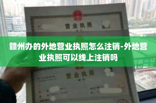 赣州办的外地营业执照怎么注销-外地营业执照可以线上注销吗