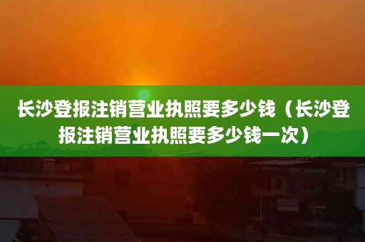 长沙登报注销营业执照要多少钱（长沙登报注销营业执照要多少钱一次）