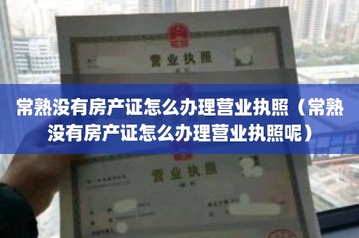 常熟没有房产证怎么办理营业执照（常熟没有房产证怎么办理营业执照呢）