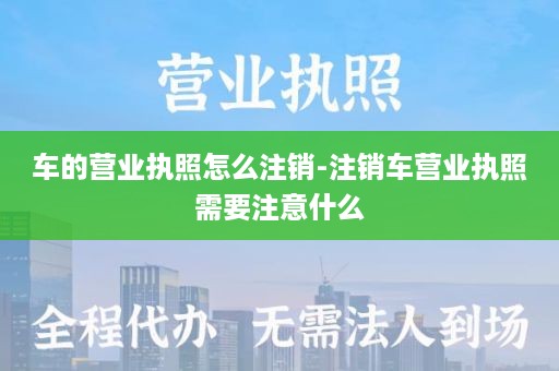 车的营业执照怎么注销-注销车营业执照需要注意什么