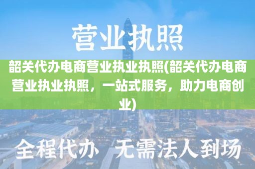 韶关代办电商营业执业执照(韶关代办电商营业执业执照，一站式服务，助力电商创业)
