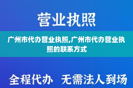 广州市代办营业执照,广州市代办营业执照的联系方式