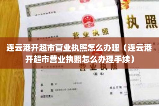 连云港开超市营业执照怎么办理（连云港开超市营业执照怎么办理手续）