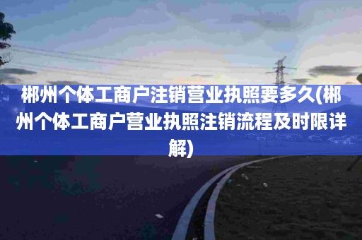 郴州个体工商户注销营业执照要多久(郴州个体工商户营业执照注销流程及时限详解)