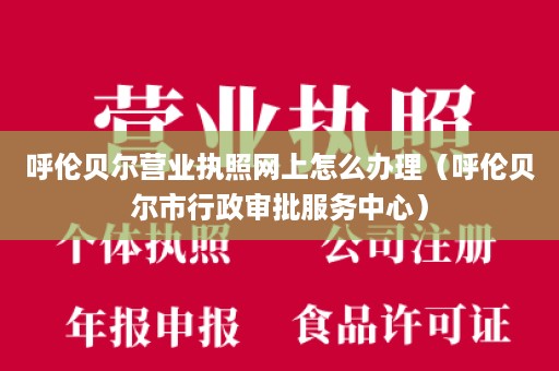 呼伦贝尔营业执照网上怎么办理（呼伦贝尔市行政审批服务中心）