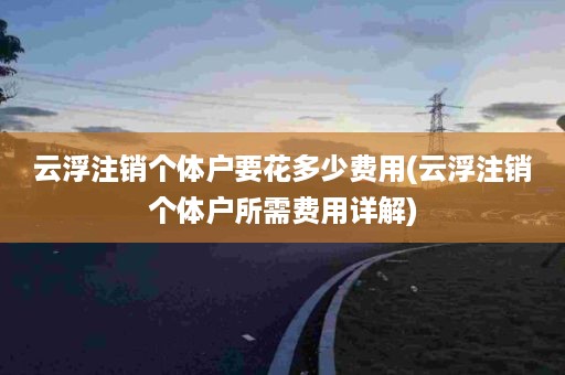 云浮注销个体户要花多少费用(云浮注销个体户所需费用详解)