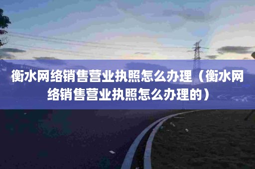 衡水网络销售营业执照怎么办理（衡水网络销售营业执照怎么办理的）