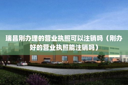 瑞昌刚办理的营业执照可以注销吗（刚办好的营业执照能注销吗）