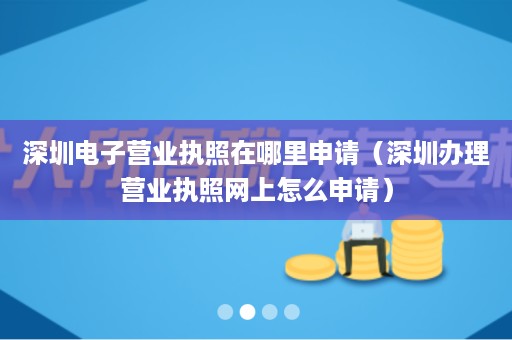 深圳电子营业执照在哪里申请（深圳办理营业执照网上怎么申请）