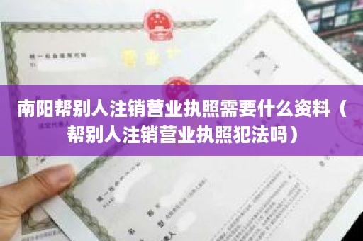 南阳帮别人注销营业执照需要什么资料（帮别人注销营业执照犯法吗）