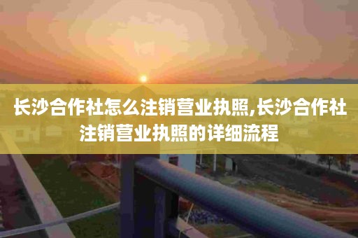 长沙合作社怎么注销营业执照,长沙合作社注销营业执照的详细流程