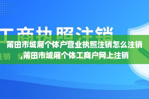 莆田市城厢个体户营业执照注销怎么注销,莆田市城厢个体工商户网上注销