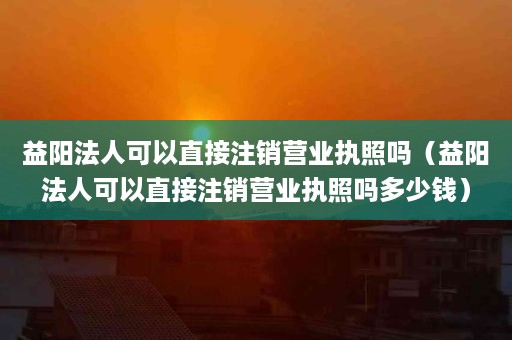 益阳法人可以直接注销营业执照吗（益阳法人可以直接注销营业执照吗多少钱）