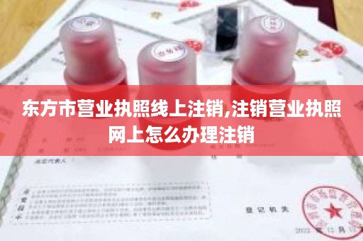 东方市营业执照线上注销,注销营业执照网上怎么办理注销