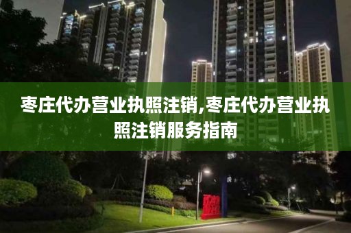 枣庄代办营业执照注销,枣庄代办营业执照注销服务指南