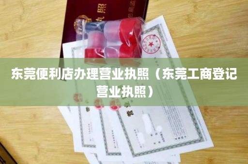 东莞便利店办理营业执照（东莞工商登记营业执照）