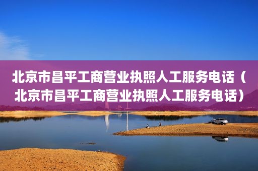 北京市昌平工商营业执照人工服务电话（北京市昌平工商营业执照人工服务电话）
