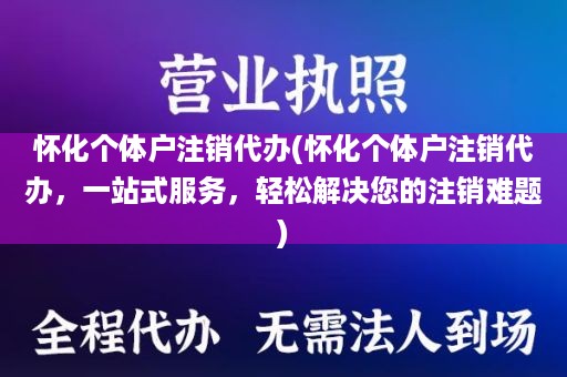 怀化个体户注销代办(怀化个体户注销代办，一站式服务，轻松解决您的注销难题)