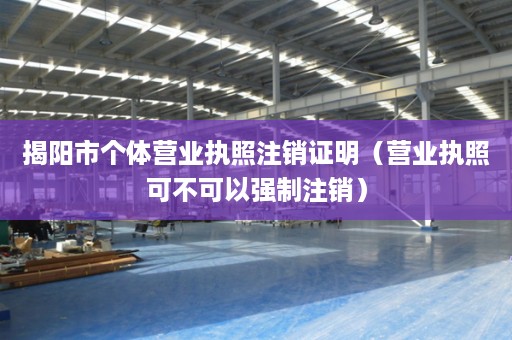 揭阳市个体营业执照注销证明（营业执照可不可以强制注销）