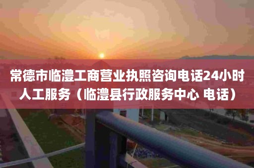 常德市临澧工商营业执照咨询电话24小时人工服务（临澧县行政服务中心 电话）