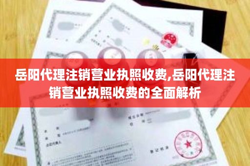 岳阳代理注销营业执照收费,岳阳代理注销营业执照收费的全面解析