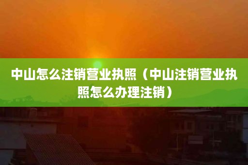 中山怎么注销营业执照（中山注销营业执照怎么办理注销）